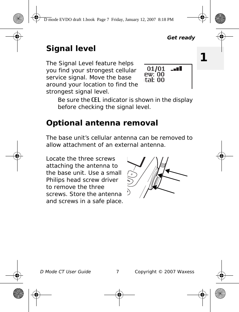 Get readyD Mode CT User Guide 7 Copyright © 2007 Waxess1Signal levelThe Signal Level feature helps you find your strongest cellular service signal. Move the base around your location to find the strongest signal level.Be sure the CEL indicator is shown in the display before checking the signal level.Optional antenna removalThe base unit’s cellular antenna can be removed to allow attachment of an external antenna.Locate the three screws attaching the antenna to the base unit. Use a small Philips head screw driver to remove the three screws. Store the antenna and screws in a safe place.D mode EVDO draft 1.book  Page 7  Friday, January 12, 2007  8:18 PM