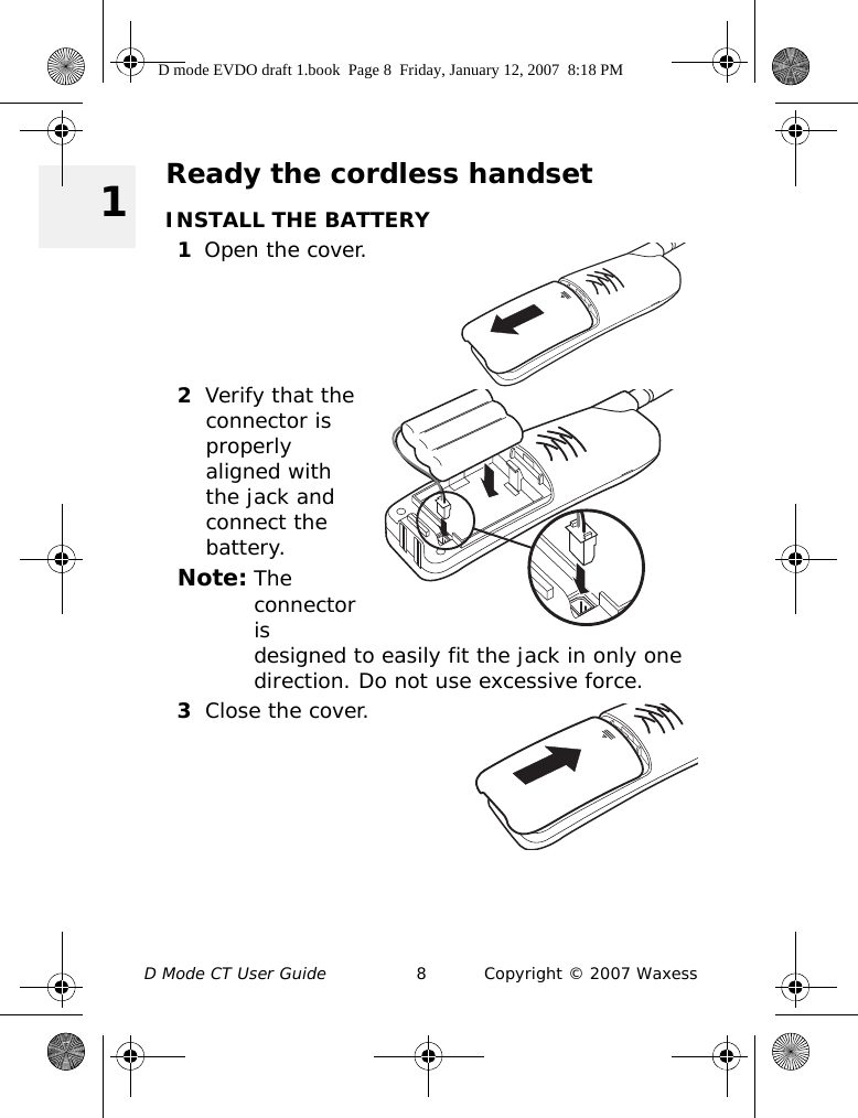 D Mode CT User Guide 8 Copyright © 2007 Waxess 1Ready the cordless handsetINSTALL THE BATTERY1Open the cover.2Verify that the connector is properly aligned with the jack and connect the battery.Note: The connector is designed to easily fit the jack in only one direction. Do not use excessive force. 3Close the cover.D mode EVDO draft 1.book  Page 8  Friday, January 12, 2007  8:18 PM