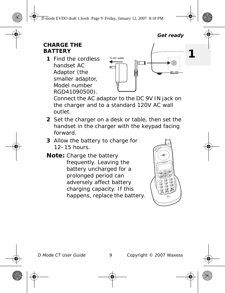 Get readyD Mode CT User Guide 9 Copyright © 2007 Waxess1CHARGE THE BATTERY1Find the cordless handset AC Adaptor (the smaller adaptor, Model number RGD41090500). Connect the AC adaptor to the DC 9V IN jack on the charger and to a standard 120V AC wall outlet.2Set the charger on a desk or table, then set the handset in the charger with the keypad facing forward.3Allow the battery to charge for 12–15 hours.Note: Charge the battery frequently. Leaving the battery uncharged for a prolonged period can adversely affect battery charging capacity. If this happens, replace the battery.D mode EVDO draft 1.book  Page 9  Friday, January 12, 2007  8:18 PM