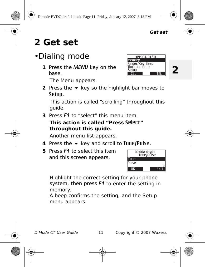 Get setD Mode CT User Guide 11 Copyright © 2007 Waxess22Get set•Dialing mode1Press the MENU key on the base.The Menu appears.2Press the  key so the highlight bar moves to Setup.This action is called “scrolling” throughout this guide.3Press F1 to “select” this menu item.This action is called “Press Select” throughout this guide.Another menu list appears.4Press the  key and scroll to Tone/Pulse.5Press F1 to select this item and this screen appears.Highlight the correct setting for your phone system, then press F1 to enter the setting in memory. A beep confirms the setting, and the Setup menu appears.D mode EVDO draft 1.book  Page 11  Friday, January 12, 2007  8:18 PM