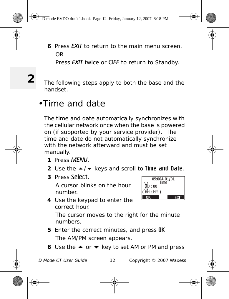 D Mode CT User Guide 12 Copyright © 2007 Waxess26Press EXIT to return to the main menu screen.ORPress EXIT twice or OFF to return to Standby. The following steps apply to both the base and the handset.•Time and dateThe time and date automatically synchronizes with the cellular network once when the base is powered on (if supported by your service provider).  The time and date do not automatically synchronize with the network afterward and must be set manually. 1Press MENU.2Use the / keys and scroll to Time and Date.3Press Select.A cursor blinks on the hour number.4Use the keypad to enter the correct hour.The cursor moves to the right for the minute numbers.5Enter the correct minutes, and press OK.The AM/PM screen appears.6Use the  or  key to set AM or PM and press D mode EVDO draft 1.book  Page 12  Friday, January 12, 2007  8:18 PM