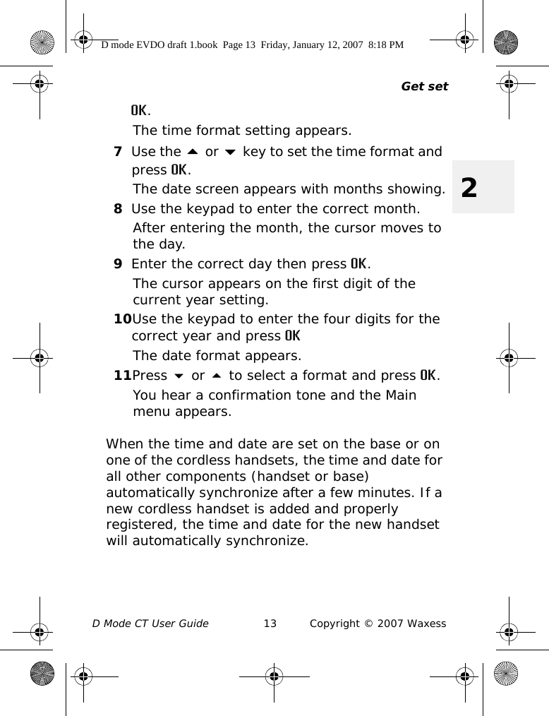 Get setD Mode CT User Guide 13 Copyright © 2007 Waxess2OK.The time format setting appears.7Use the  or  key to set the time format and press OK.The date screen appears with months showing.8Use the keypad to enter the correct month.After entering the month, the cursor moves to the day.9Enter the correct day then press OK.The cursor appears on the first digit of the current year setting.10Use the keypad to enter the four digits for the correct year and press OKThe date format appears. 11Press  or  to select a format and press OK.You hear a confirmation tone and the Main menu appears.When the time and date are set on the base or on one of the cordless handsets, the time and date for all other components (handset or base) automatically synchronize after a few minutes. If a new cordless handset is added and properly registered, the time and date for the new handset will automatically synchronize.D mode EVDO draft 1.book  Page 13  Friday, January 12, 2007  8:18 PM