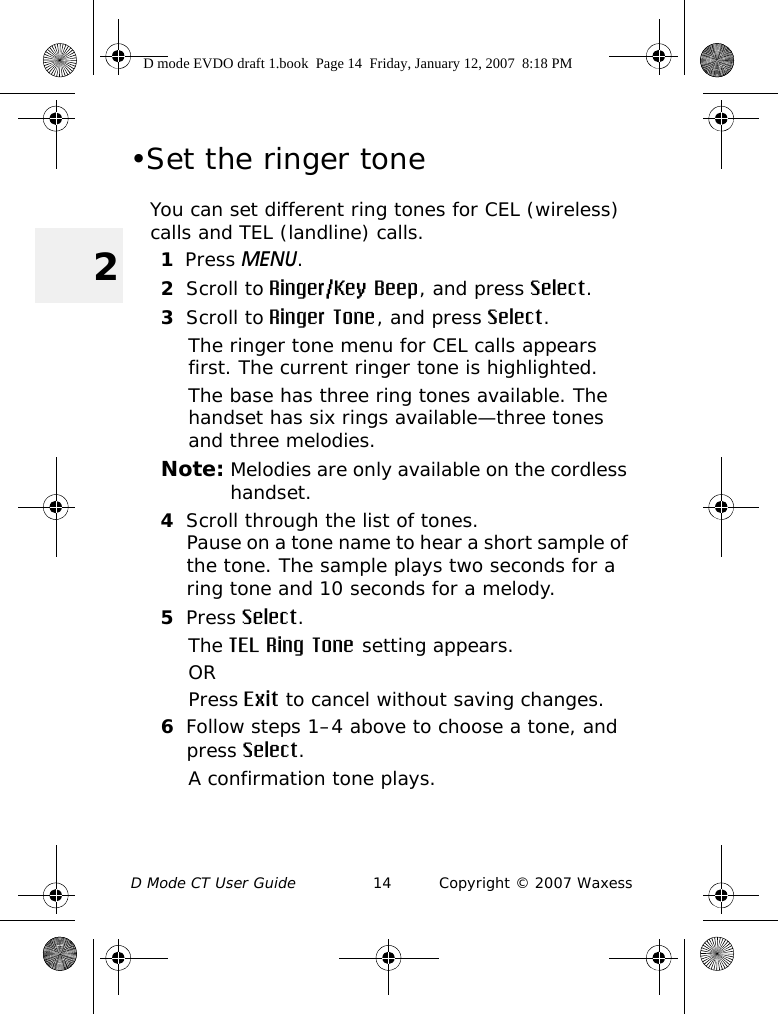 D Mode CT User Guide 14 Copyright © 2007 Waxess2•Set the ringer toneYou can set different ring tones for CEL (wireless) calls and TEL (landline) calls.1Press MENU. 2Scroll to Ringer/Key Beep, and press Select.3Scroll to Ringer Tone, and press Select.The ringer tone menu for CEL calls appears first. The current ringer tone is highlighted. The base has three ring tones available. The handset has six rings available—three tones and three melodies. Note: Melodies are only available on the cordless handset.4Scroll through the list of tones.Pause on a tone name to hear a short sample of the tone. The sample plays two seconds for a ring tone and 10 seconds for a melody.5Press Select.The TEL Ring Tone setting appears.ORPress Exit to cancel without saving changes.6Follow steps 1–4 above to choose a tone, and press Select.A confirmation tone plays.D mode EVDO draft 1.book  Page 14  Friday, January 12, 2007  8:18 PM