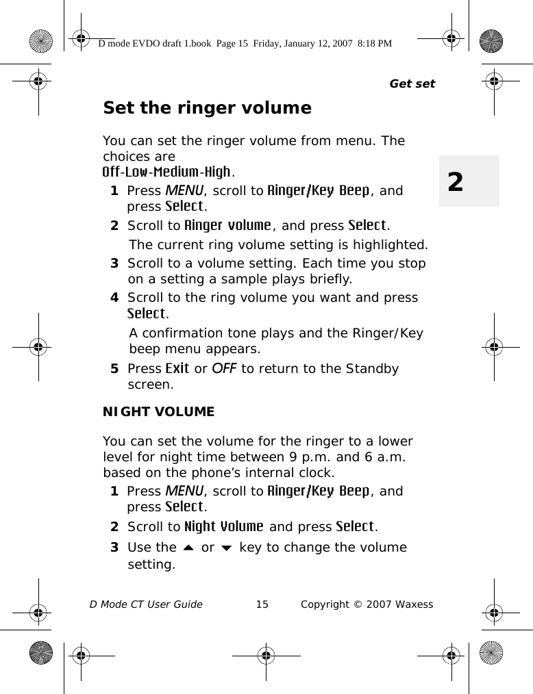 Get setD Mode CT User Guide 15 Copyright © 2007 Waxess2Set the ringer volumeYou can set the ringer volume from menu. The choices are Off-Low-Medium-High.1Press MENU, scroll to Ringer/Key Beep, and press Select.2Scroll to Ringer volume, and press Select.The current ring volume setting is highlighted.3Scroll to a volume setting. Each time you stop on a setting a sample plays briefly.4Scroll to the ring volume you want and press Select.A confirmation tone plays and the Ringer/Key beep menu appears.5Press Exit or OFF to return to the Standby screen.NIGHT VOLUMEYou can set the volume for the ringer to a lower level for night time between 9 p.m. and 6 a.m. based on the phone’s internal clock. 1Press MENU, scroll to Ringer/Key Beep, and press Select.2Scroll to Night Volume and press Select.3Use the  or  key to change the volume setting.D mode EVDO draft 1.book  Page 15  Friday, January 12, 2007  8:18 PM