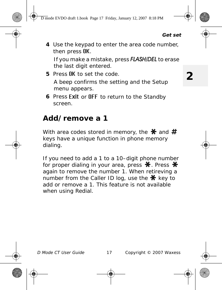 Get setD Mode CT User Guide 17 Copyright © 2007 Waxess24Use the keypad to enter the area code number, then press OK.If you make a mistake, press FLASH/DEL to erase the last digit entered.5Press OK to set the code.A beep confirms the setting and the Setup menu appears.6Press Exit or OFF to return to the Standby screen.Add/remove a 1With area codes stored in memory, the   and   keys have a unique function in phone memory dialing.If you need to add a 1 to a 10–digit phone number for proper dialing in your area, press  . Press   again to remove the number 1. When retireving a number from the Caller ID log, use the   key to add or remove a 1. This feature is not available when using Redial.D mode EVDO draft 1.book  Page 17  Friday, January 12, 2007  8:18 PM