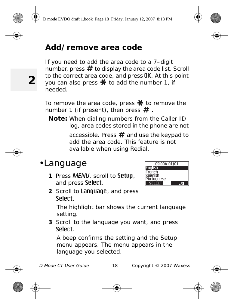 D Mode CT User Guide 18 Copyright © 2007 Waxess2Add/remove area codeIf you need to add the area code to a 7–digit number, press   to display the area code list. Scroll to the correct area code, and press OK. At this point you can also press   to add the number 1, if needed. To remove the area code, press   to remove the number 1 (if present), then press   .Note: When dialing numbers from the Caller ID log, area codes stored in the phone are not accessible. Press   and use the keypad to add the area code. This feature is not available when using Redial. •Language1Press MENU, scroll to Setup, and press Select.2Scroll to Language, and press Select.The highlight bar shows the current language setting.3Scroll to the language you want, and press Select.A beep confirms the setting and the Setup menu appears. The menu appears in the language you selected.D mode EVDO draft 1.book  Page 18  Friday, January 12, 2007  8:18 PM