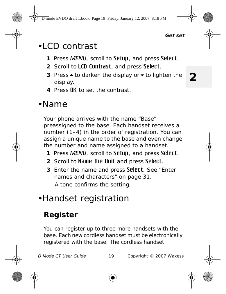 Get setD Mode CT User Guide 19 Copyright © 2007 Waxess2•LCD contrast1Press MENU, scroll to Setup, and press Select.2Scroll to LCD Contrast, and press Select.3Pressto darken the display orto lighten the display.4Press OK to set the contrast. •Name Your phone arrives with the name “Base” preassigned to the base. Each handset receives a number (1–4) in the order of registration. You can assign a unique name to the base and even change the number and name assigned to a handset. 1Press MENU, scroll to Setup, and press Select.2Scroll to Name the Unit and press Select.3Enter the name and press Select. See “Enter names and characters” on page 31.A tone confirms the setting.•Handset registrationRegisterYou can register up to three more handsets with the base. Each new cordless handset must be electronically registered with the base. The cordless handset D mode EVDO draft 1.book  Page 19  Friday, January 12, 2007  8:18 PM