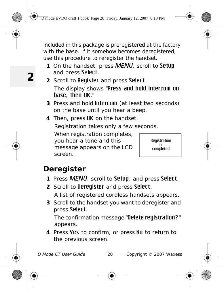 D Mode CT User Guide 20 Copyright © 2007 Waxess2included in this package is preregistered at the factory with the base. If it somehow becomes deregistered, use this procedure to reregister the handset.1On the handset, press MENU, scroll to Setup and press Select.2Scroll to Register and press Select.The display shows “Press and hold Intercom on base, then OK.”3Press and hold Intercom (at least two seconds) on the base until you hear a beep.4Then, press OK on the handset.Registration takes only a few seconds.When registration completes, you hear a tone and this message appears on the LCD screen.Deregister1Press MENU, scroll to Setup, and press Select.2Scroll to Deregister and press Select.A list of registered cordless handsets appears.3Scroll to the handset you want to deregister and press Select.The confirmation message “Delete registration?” appears.4Press Yes to confirm, or press No to return to the previous screen.D mode EVDO draft 1.book  Page 20  Friday, January 12, 2007  8:18 PM