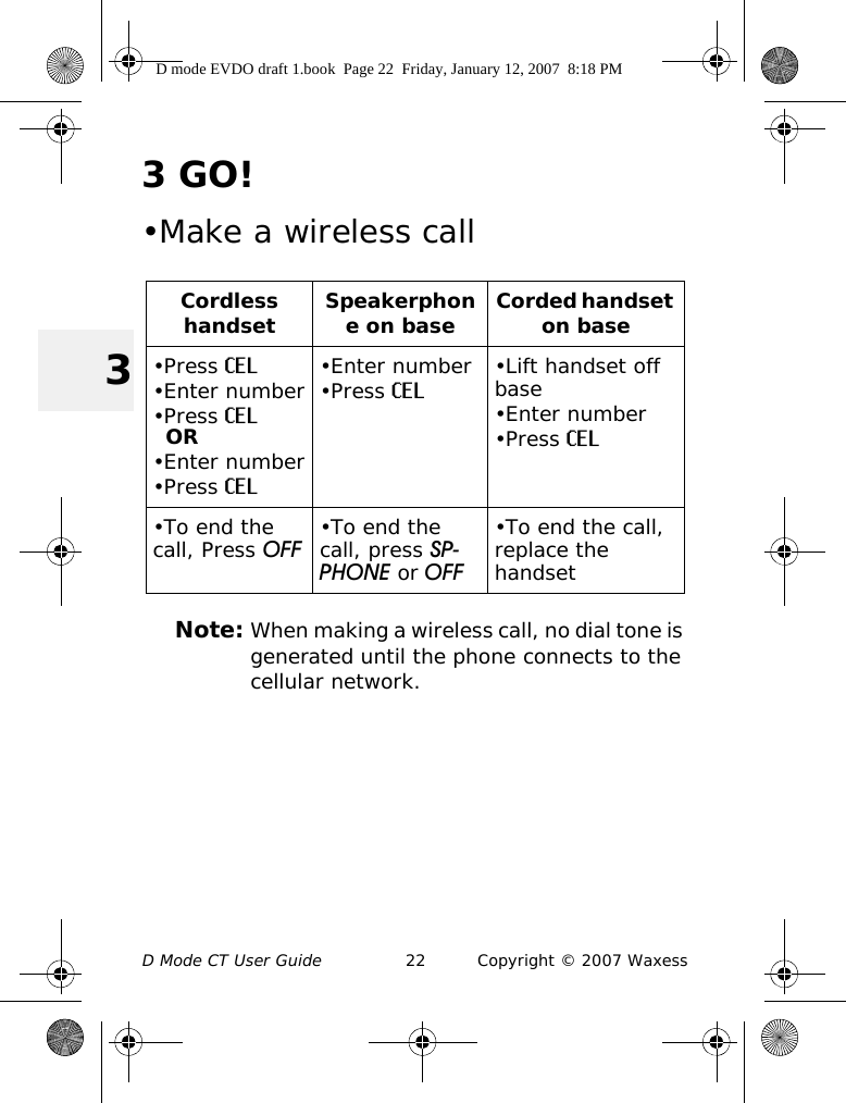 D Mode CT User Guide 22 Copyright © 2007 Waxess33GO!•Make a wireless callNote: When making a wireless call, no dial tone is generated until the phone connects to the cellular network.Cordless handset Speakerphone on base Corded handset on base•Press CEL•Enter number•Press CELOR•Enter number•Press CEL•Enter number•Press CEL •Lift handset off base•Enter number•Press CEL•To end the call, Press OFF •To end the call, press SP-PHONE or OFF•To end the call, replace the handsetD mode EVDO draft 1.book  Page 22  Friday, January 12, 2007  8:18 PM