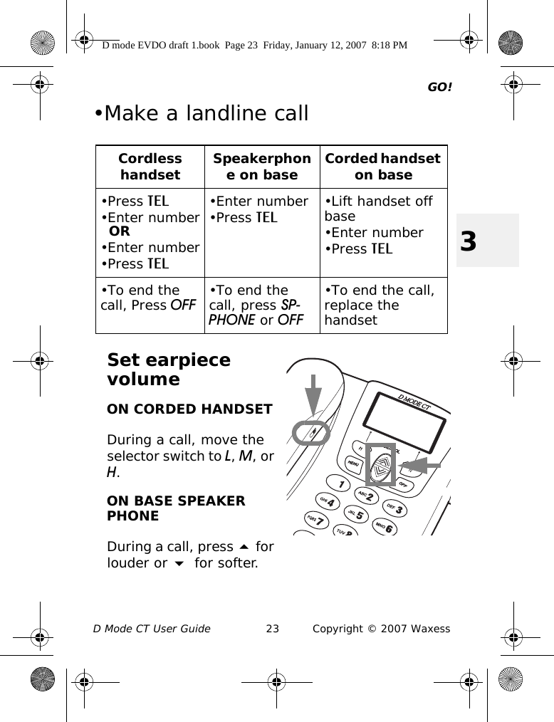 GO!D Mode CT User Guide 23 Copyright © 2007 Waxess3•Make a landline callSet earpiece volumeON CORDED HANDSETDuring a call, move the selector switch to L, M, or H.ON BASE SPEAKER PHONEDuring a call, press  for louder or  for softer.Cordless handset Speakerphone on base Corded handset on base•Press TEL•Enter numberOR•Enter number•Press TEL•Enter number•Press TEL •Lift handset off base•Enter number•Press TEL•To end the call, Press OFF •To end the call, press SP-PHONE or OFF•To end the call, replace the handsetD mode EVDO draft 1.book  Page 23  Friday, January 12, 2007  8:18 PM