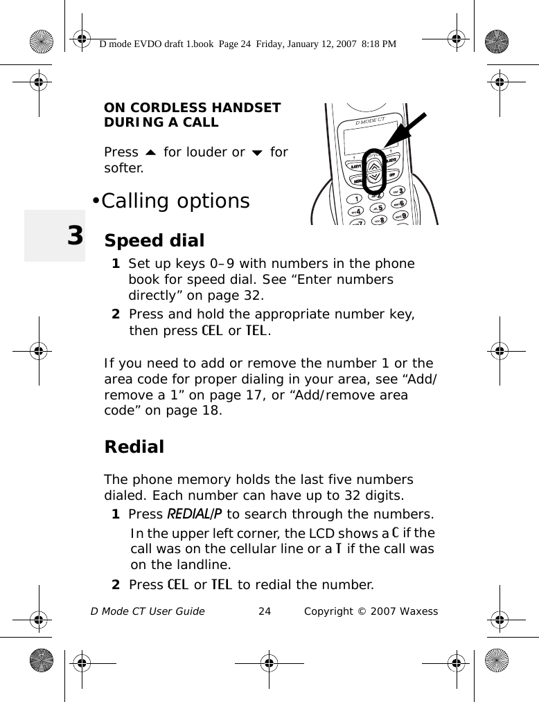 D Mode CT User Guide 24 Copyright © 2007 Waxess3ON CORDLESS HANDSET DURING A CALLPress  for louder or  for softer. •Calling optionsSpeed dial1Set up keys 0–9 with numbers in the phone book for speed dial. See “Enter numbers directly” on page 32.2Press and hold the appropriate number key, then press CEL or TEL. If you need to add or remove the number 1 or the area code for proper dialing in your area, see “Add/remove a 1” on page 17, or “Add/remove area code” on page 18.RedialThe phone memory holds the last five numbers dialed. Each number can have up to 32 digits.1Press REDIAL/P to search through the numbers.In the upper left corner, the LCD shows a C if the call was on the cellular line or a T if the call was on the landline. 2Press CEL or TEL to redial the number.D mode EVDO draft 1.book  Page 24  Friday, January 12, 2007  8:18 PM