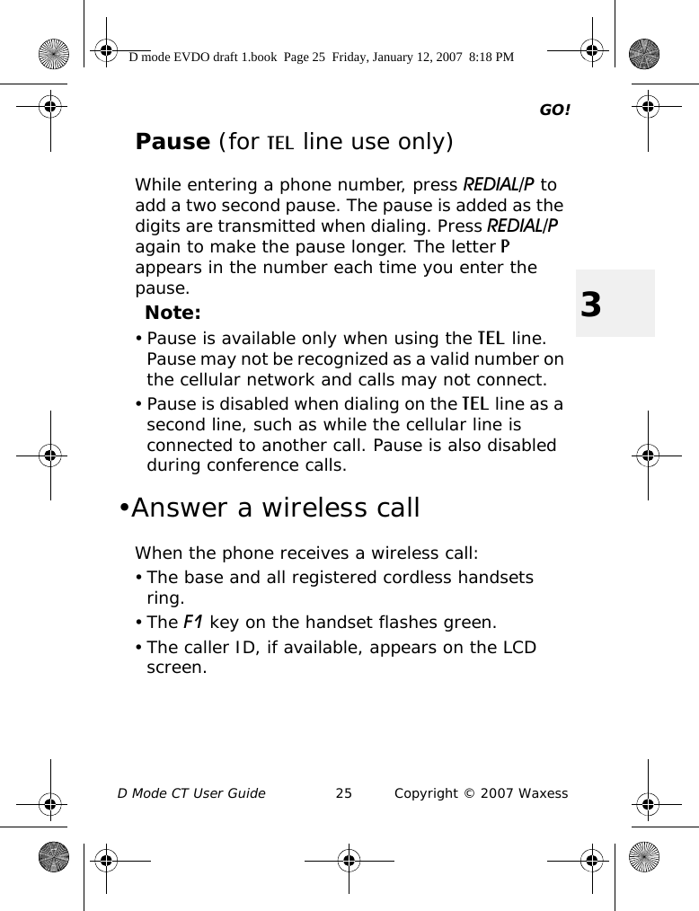 GO!D Mode CT User Guide 25 Copyright © 2007 Waxess3Pause (for TEL line use only)While entering a phone number, press REDIAL/P to add a two second pause. The pause is added as the digits are transmitted when dialing. Press REDIAL/P  again to make the pause longer. The letter P appears in the number each time you enter the pause.Note:• Pause is available only when using the TEL line. Pause may not be recognized as a valid number on the cellular network and calls may not connect.• Pause is disabled when dialing on the TEL line as a second line, such as while the cellular line is connected to another call. Pause is also disabled during conference calls.•Answer a wireless callWhen the phone receives a wireless call:• The base and all registered cordless handsets ring.•The F1 key on the handset flashes green.• The caller ID, if available, appears on the LCD screen.D mode EVDO draft 1.book  Page 25  Friday, January 12, 2007  8:18 PM