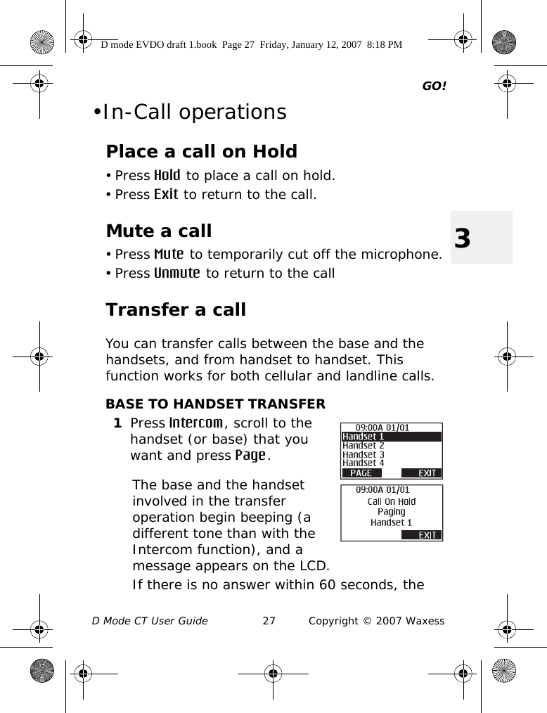 GO!D Mode CT User Guide 27 Copyright © 2007 Waxess3•In-Call operationsPlace a call on Hold• Press Hold to place a call on hold.• Press Exit to return to the call. Mute a call• Press Mute to temporarily cut off the microphone.• Press Unmute to return to the callTransfer a callYou can transfer calls between the base and the handsets, and from handset to handset. This function works for both cellular and landline calls.BASE TO HANDSET TRANSFER1Press Intercom, scroll to the handset (or base) that you want and press Page. The base and the handset involved in the transfer operation begin beeping (a different tone than with the Intercom function), and a message appears on the LCD.If there is no answer within 60 seconds, the D mode EVDO draft 1.book  Page 27  Friday, January 12, 2007  8:18 PM