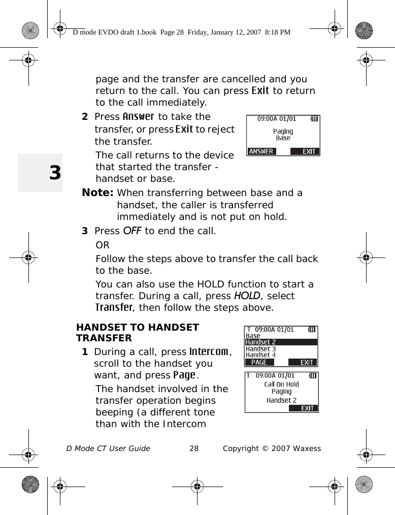 D Mode CT User Guide 28 Copyright © 2007 Waxess3page and the transfer are cancelled and you return to the call. You can press Exit to return to the call immediately.2Press Answer to take the transfer, or press Exit to reject the transfer. The call returns to the device that started the transfer - handset or base.Note: When transferring between base and a handset, the caller is transferred immediately and is not put on hold.3Press OFF to end the call.ORFollow the steps above to transfer the call back to the base.You can also use the HOLD function to start a transfer. During a call, press HOLD, select Transfer, then follow the steps above.HANDSET TO HANDSET TRANSFER1During a call, press Intercom, scroll to the handset you want, and press Page. The handset involved in the transfer operation begins beeping (a different tone than with the Intercom D mode EVDO draft 1.book  Page 28  Friday, January 12, 2007  8:18 PM