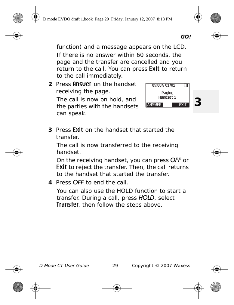 GO!D Mode CT User Guide 29 Copyright © 2007 Waxess3function) and a message appears on the LCD.If there is no answer within 60 seconds, the page and the transfer are cancelled and you return to the call. You can press Exit to return to the call immediately.2Press Answer on the handset receiving the page.The call is now on hold, and the parties with the handsets can speak.3Press Exit on the handset that started the transfer.The call is now transferred to the receiving handset.On the receiving handset, you can press OFF or Exit to reject the transfer. Then, the call returns to the handset that started the transfer.4Press OFF to end the call.You can also use the HOLD function to start a transfer. During a call, press HOLD, select Transfer, then follow the steps above.D mode EVDO draft 1.book  Page 29  Friday, January 12, 2007  8:18 PM