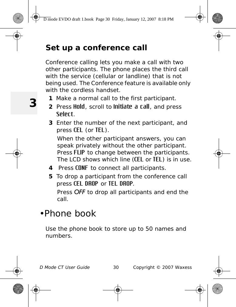 D Mode CT User Guide 30 Copyright © 2007 Waxess3Set up a conference callConference calling lets you make a call with two other participants. The phone places the third call with the service (cellular or landline) that is not being used. The Conference feature is available only with the cordless handset.1Make a normal call to the first participant.2Press Hold, scroll to Initiate a call, and press Select.3Enter the number of the next participant, and press CEL (or TEL).When the other participant answers, you can speak privately without the other participant. Press FLIP to change between the participants. The LCD shows which line (CEL or TEL) is in use.4 Press CONF to connect all participants.5To drop a participant from the conference call press CEL DROP or TEL DROP.Press OFF to drop all participants and end the call. •Phone bookUse the phone book to store up to 50 names and numbers. D mode EVDO draft 1.book  Page 30  Friday, January 12, 2007  8:18 PM