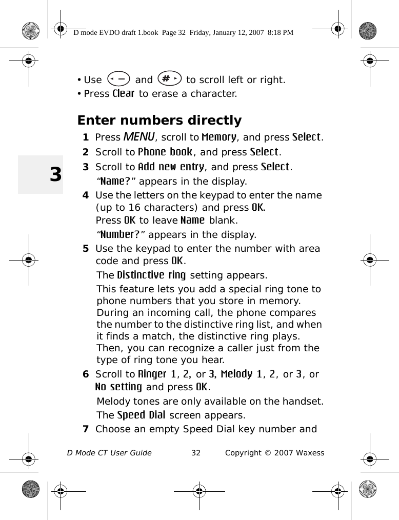 D Mode CT User Guide 32 Copyright © 2007 Waxess3• Use   and   to scroll left or right. • Press Clear to erase a character.Enter numbers directly1Press MENU, scroll to Memory, and press Select.2Scroll to Phone book, and press Select.3Scroll to Add new entry, and press Select.“Name?” appears in the display.4Use the letters on the keypad to enter the name (up to 16 characters) and press OK.Press OK to leave Name blank.“Number?” appears in the display.5Use the keypad to enter the number with area code and press OK.The Distinctive ring setting appears.This feature lets you add a special ring tone to phone numbers that you store in memory. During an incoming call, the phone compares the number to the distinctive ring list, and when it finds a match, the distinctive ring plays. Then, you can recognize a caller just from the type of ring tone you hear. 6Scroll to Ringer 1, 2, or 3, Melody 1, 2, or 3, or No setting and press OK.Melody tones are only available on the handset.The Speed Dial screen appears.7Choose an empty Speed Dial key number and D mode EVDO draft 1.book  Page 32  Friday, January 12, 2007  8:18 PM