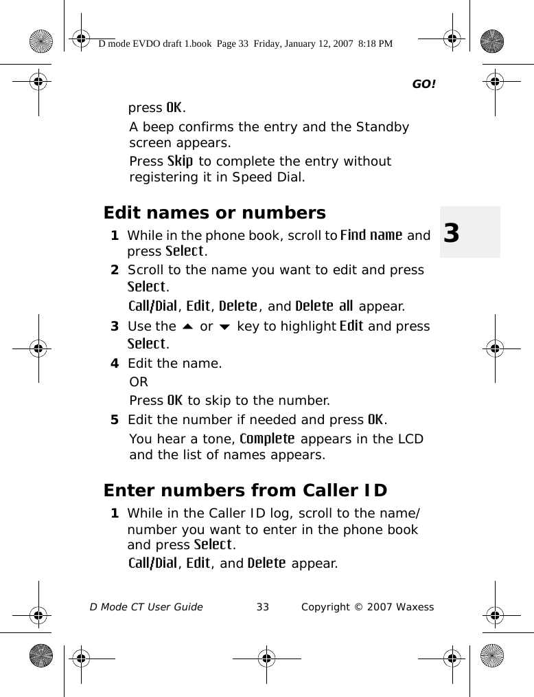 GO!D Mode CT User Guide 33 Copyright © 2007 Waxess3press OK.A beep confirms the entry and the Standby screen appears. Press Skip to complete the entry without registering it in Speed Dial.Edit names or numbers1While in the phone book, scroll to Find name and press Select.2Scroll to the name you want to edit and press Select.Call/Dial, Edit, Delete, and Delete all appear.3Use the  or  key to highlight Edit and press Select.4Edit the name.ORPress OK to skip to the number.5Edit the number if needed and press OK.You hear a tone, Complete appears in the LCD and the list of names appears. Enter numbers from Caller ID1While in the Caller ID log, scroll to the name/number you want to enter in the phone book and press Select.Call/Dial, Edit, and Delete appear.D mode EVDO draft 1.book  Page 33  Friday, January 12, 2007  8:18 PM