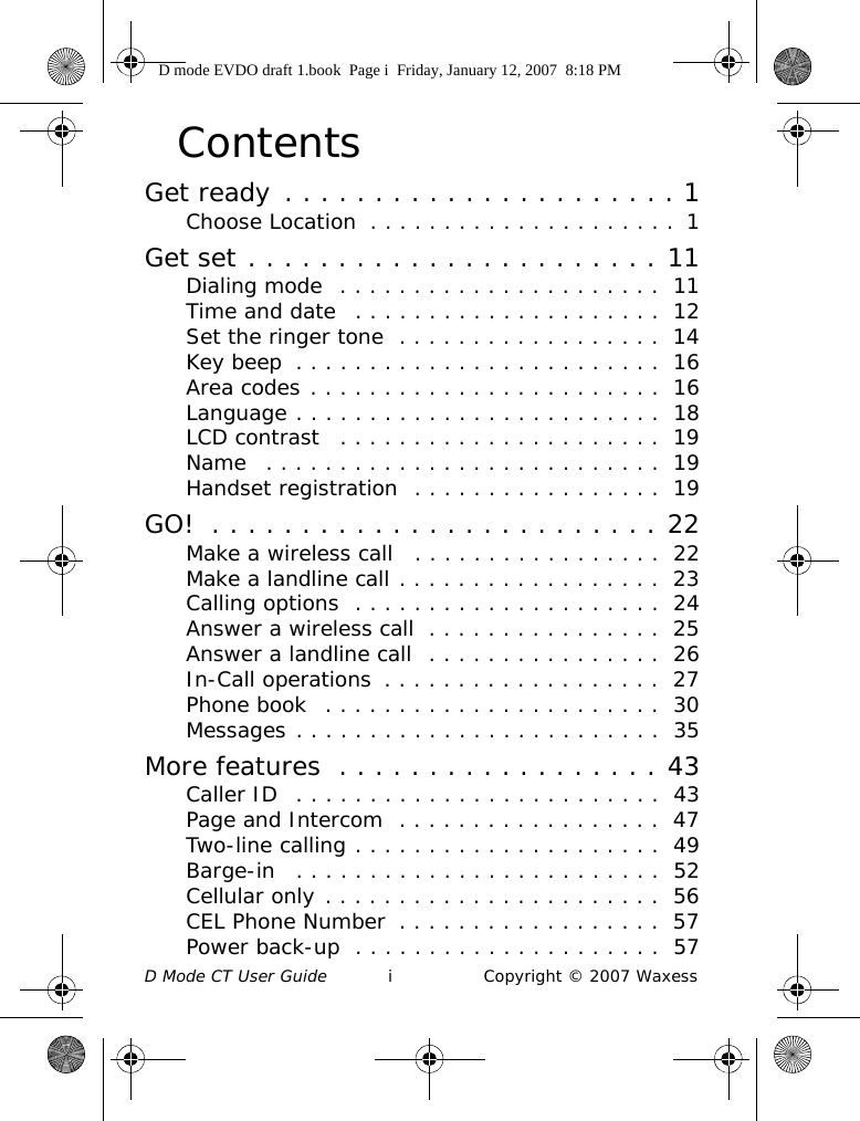 D Mode CT User Guide i Copyright © 2007 WaxessContentsGet ready . . . . . . . . . . . . . . . . . . . . . . 1Choose Location  . . . . . . . . . . . . . . . . . . . . .  1Get set . . . . . . . . . . . . . . . . . . . . . . . 11Dialing mode  . . . . . . . . . . . . . . . . . . . . . .  11Time and date   . . . . . . . . . . . . . . . . . . . . .  12Set the ringer tone  . . . . . . . . . . . . . . . . . .  14Key beep  . . . . . . . . . . . . . . . . . . . . . . . . .  16Area codes . . . . . . . . . . . . . . . . . . . . . . . .  16Language . . . . . . . . . . . . . . . . . . . . . . . . .  18LCD contrast   . . . . . . . . . . . . . . . . . . . . . .  19Name   . . . . . . . . . . . . . . . . . . . . . . . . . . .  19Handset registration  . . . . . . . . . . . . . . . . .  19GO!  . . . . . . . . . . . . . . . . . . . . . . . . . 22Make a wireless call   . . . . . . . . . . . . . . . . .  22Make a landline call . . . . . . . . . . . . . . . . . .  23Calling options  . . . . . . . . . . . . . . . . . . . . .  24Answer a wireless call  . . . . . . . . . . . . . . . .  25Answer a landline call  . . . . . . . . . . . . . . . .  26In-Call operations  . . . . . . . . . . . . . . . . . . .  27Phone book  . . . . . . . . . . . . . . . . . . . . . . .  30Messages . . . . . . . . . . . . . . . . . . . . . . . . .  35More features  . . . . . . . . . . . . . . . . . . 43Caller ID  . . . . . . . . . . . . . . . . . . . . . . . . .  43Page and Intercom  . . . . . . . . . . . . . . . . . .  47Two-line calling . . . . . . . . . . . . . . . . . . . . .  49Barge-in   . . . . . . . . . . . . . . . . . . . . . . . . .  52Cellular only . . . . . . . . . . . . . . . . . . . . . . .  56CEL Phone Number  . . . . . . . . . . . . . . . . . .  57Power back-up  . . . . . . . . . . . . . . . . . . . . .  57D mode EVDO draft 1.book  Page i  Friday, January 12, 2007  8:18 PM