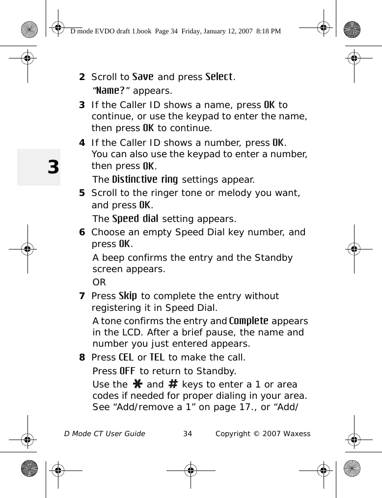 D Mode CT User Guide 34 Copyright © 2007 Waxess32Scroll to Save and press Select.“Name?” appears.3If the Caller ID shows a name, press OK to continue, or use the keypad to enter the name, then press OK to continue.4If the Caller ID shows a number, press OK.You can also use the keypad to enter a number, then press OK.The Distinctive ring settings appear.5Scroll to the ringer tone or melody you want, and press OK.The Speed dial setting appears.6Choose an empty Speed Dial key number, and press OK.A beep confirms the entry and the Standby screen appears. OR7Press Skip to complete the entry without registering it in Speed Dial.A tone confirms the entry and Complete appears in the LCD. After a brief pause, the name and number you just entered appears. 8Press CEL or TEL to make the call.Press OFF to return to Standby.Use the   and   keys to enter a 1 or area codes if needed for proper dialing in your area. See “Add/remove a 1” on page 17., or “Add/D mode EVDO draft 1.book  Page 34  Friday, January 12, 2007  8:18 PM