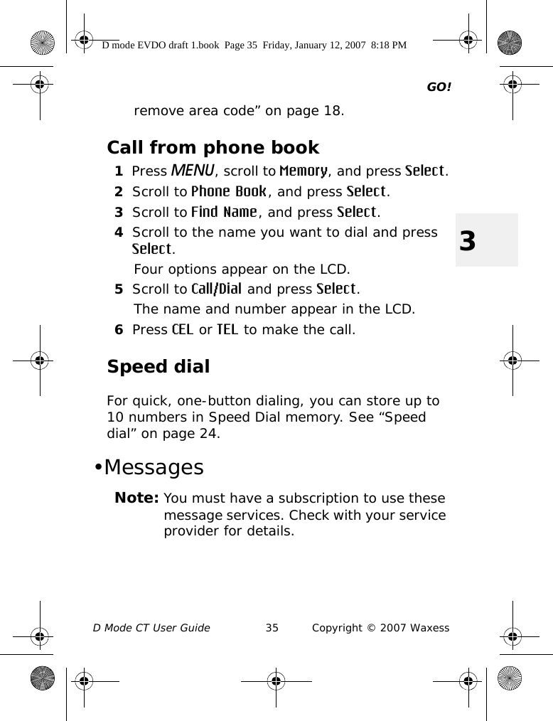 GO!D Mode CT User Guide 35 Copyright © 2007 Waxess3remove area code” on page 18.Call from phone book1Press MENU, scroll to Memory, and press Select.2Scroll to Phone Book, and press Select.3Scroll to Find Name, and press Select.4Scroll to the name you want to dial and press Select.Four options appear on the LCD.5Scroll to Call/Dial and press Select.The name and number appear in the LCD.6Press CEL or TEL to make the call.Speed dialFor quick, one-button dialing, you can store up to 10 numbers in Speed Dial memory. See “Speed dial” on page 24.•MessagesNote: You must have a subscription to use these message services. Check with your service provider for details.D mode EVDO draft 1.book  Page 35  Friday, January 12, 2007  8:18 PM