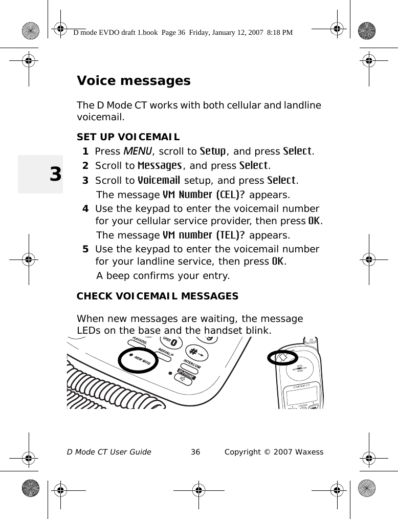 D Mode CT User Guide 36 Copyright © 2007 Waxess3Voice messagesThe D Mode CT works with both cellular and landline voicemail. SET UP VOICEMAIL1Press MENU, scroll to Setup, and press Select.2Scroll to Messages, and press Select.3Scroll to Voicemail setup, and press Select.The message VM Number (CEL)? appears.4Use the keypad to enter the voicemail number for your cellular service provider, then press OK.The message VM number (TEL)? appears.5Use the keypad to enter the voicemail number for your landline service, then press OK.A beep confirms your entry.CHECK VOICEMAIL MESSAGESWhen new messages are waiting, the message LEDs on the base and the handset blink.D mode EVDO draft 1.book  Page 36  Friday, January 12, 2007  8:18 PM