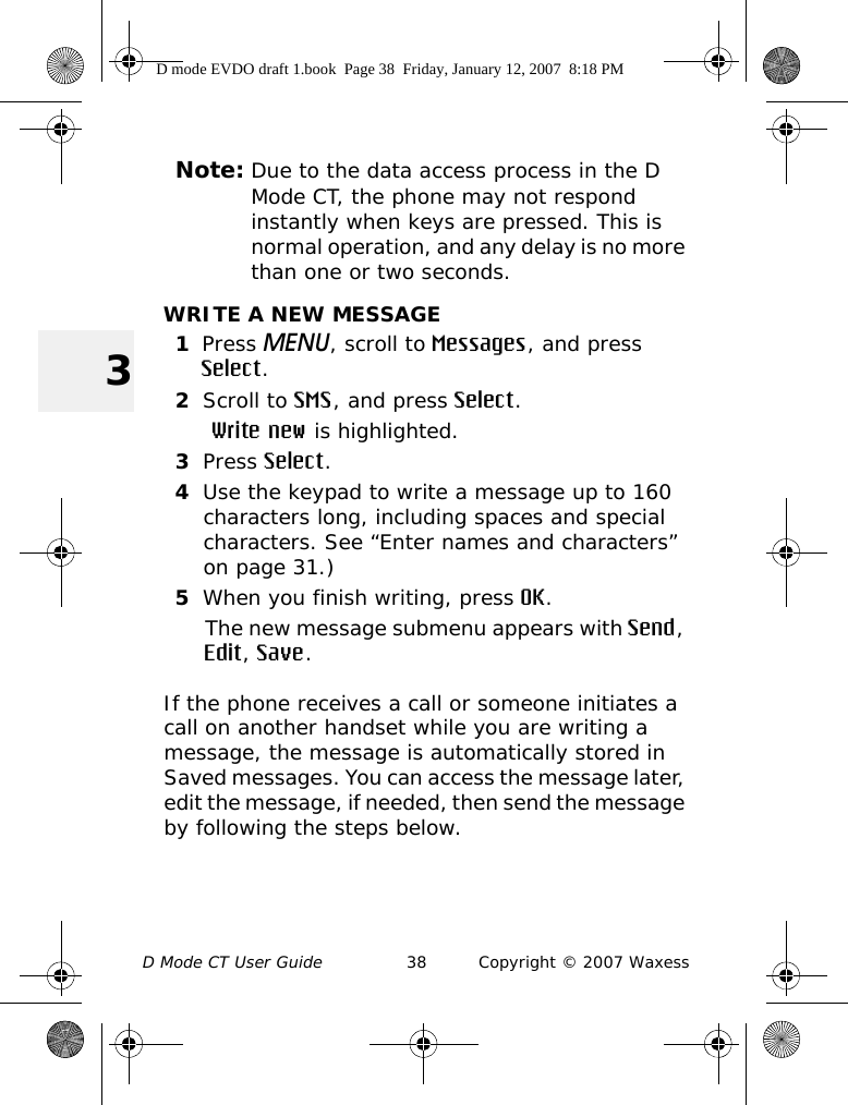 D Mode CT User Guide 38 Copyright © 2007 Waxess3Note: Due to the data access process in the D Mode CT, the phone may not respond instantly when keys are pressed. This is normal operation, and any delay is no more than one or two seconds.WRITE A NEW MESSAGE1Press MENU, scroll to Messages, and press Select.2Scroll to SMS, and press Select. Write new is highlighted.3Press Select.4Use the keypad to write a message up to 160 characters long, including spaces and special characters. See “Enter names and characters” on page 31.)5When you finish writing, press OK. The new message submenu appears with Send, Edit, Save.If the phone receives a call or someone initiates a call on another handset while you are writing a message, the message is automatically stored in Saved messages. You can access the message later, edit the message, if needed, then send the message by following the steps below.D mode EVDO draft 1.book  Page 38  Friday, January 12, 2007  8:18 PM