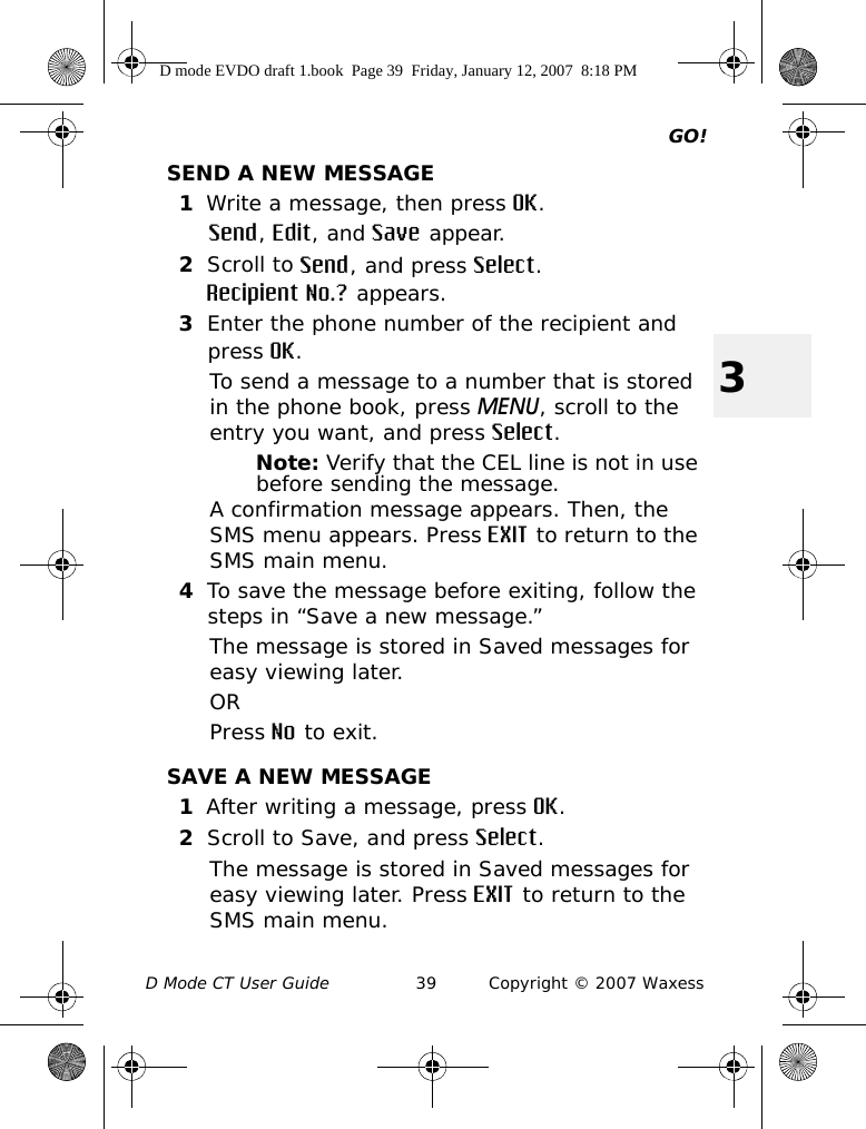 GO!D Mode CT User Guide 39 Copyright © 2007 Waxess3SEND A NEW MESSAGE1Write a message, then press OK.Send, Edit, and Save appear.2Scroll to Send, and press Select.Recipient No.? appears.3Enter the phone number of the recipient and press OK.To send a message to a number that is stored in the phone book, press MENU, scroll to the entry you want, and press Select.Note: Verify that the CEL line is not in use before sending the message.A confirmation message appears. Then, the SMS menu appears. Press EXIT to return to the SMS main menu.4To save the message before exiting, follow the steps in “Save a new message.” The message is stored in Saved messages for easy viewing later. ORPress No to exit.SAVE A NEW MESSAGE1After writing a message, press OK.2Scroll to Save, and press Select. The message is stored in Saved messages for easy viewing later. Press EXIT to return to the SMS main menu.D mode EVDO draft 1.book  Page 39  Friday, January 12, 2007  8:18 PM