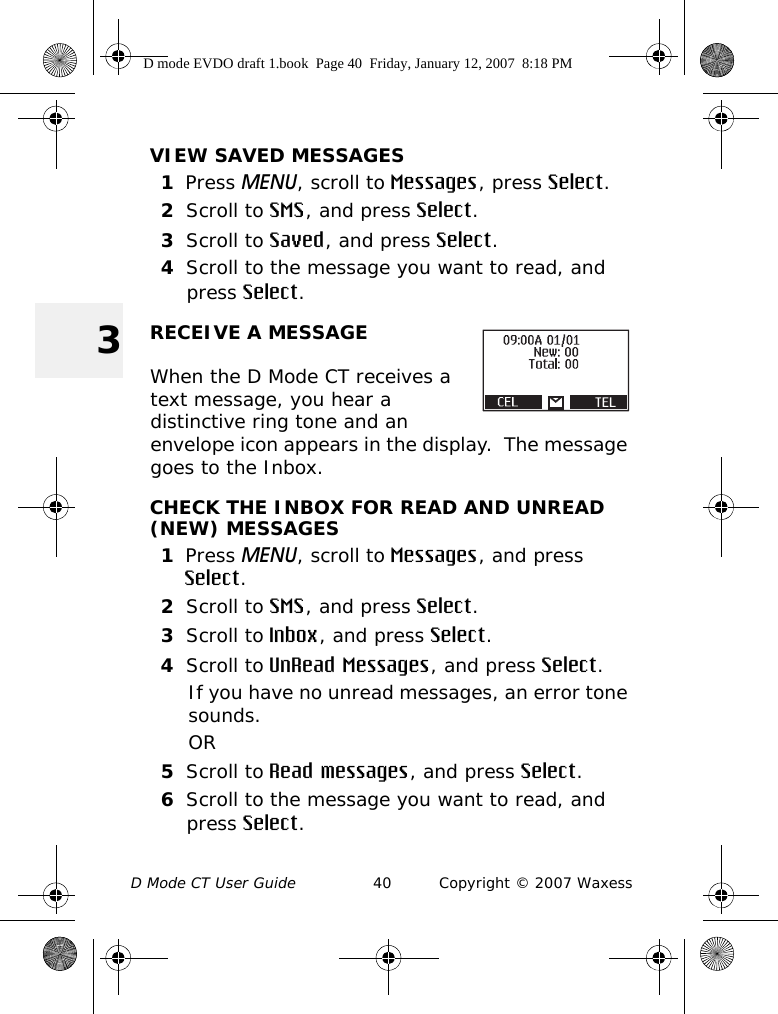 D Mode CT User Guide 40 Copyright © 2007 Waxess3VIEW SAVED MESSAGES1Press MENU, scroll to Messages, press Select.2Scroll to SMS, and press Select.3Scroll to Saved, and press Select.4Scroll to the message you want to read, and press Select. RECEIVE A MESSAGEWhen the D Mode CT receives a text message, you hear a distinctive ring tone and an envelope icon appears in the display.  The message goes to the Inbox.CHECK THE INBOX FOR READ AND UNREAD (NEW) MESSAGES1Press MENU, scroll to Messages, and press Select.2Scroll to SMS, and press Select.3Scroll to Inbox, and press Select.4Scroll to UnRead Messages, and press Select.If you have no unread messages, an error tone sounds.OR5Scroll to Read messages, and press Select.6Scroll to the message you want to read, and press Select.D mode EVDO draft 1.book  Page 40  Friday, January 12, 2007  8:18 PM