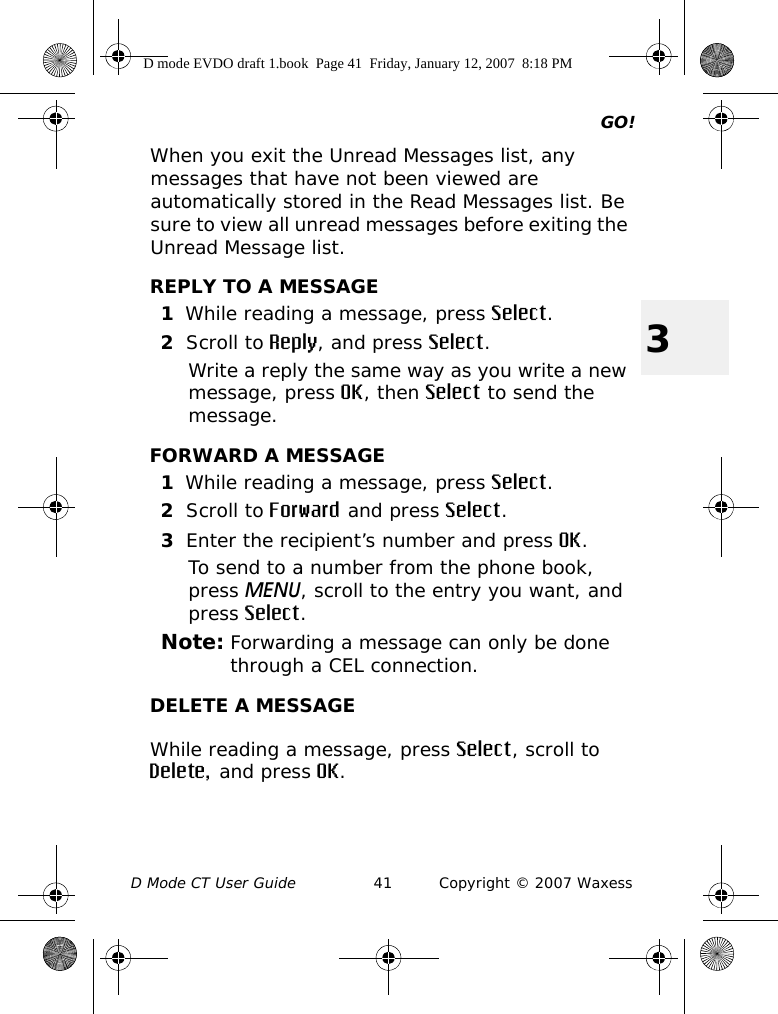 GO!D Mode CT User Guide 41 Copyright © 2007 Waxess3When you exit the Unread Messages list, any messages that have not been viewed are automatically stored in the Read Messages list. Be sure to view all unread messages before exiting the Unread Message list.REPLY TO A MESSAGE1While reading a message, press Select.2Scroll to Reply, and press Select.Write a reply the same way as you write a new message, press OK, then Select to send the message.FORWARD A MESSAGE1While reading a message, press Select.2Scroll to Forward and press Select.3Enter the recipient’s number and press OK.To send to a number from the phone book, press MENU, scroll to the entry you want, and press Select.Note: Forwarding a message can only be done through a CEL connection.DELETE A MESSAGEWhile reading a message, press Select, scroll to Delete, and press OK. D mode EVDO draft 1.book  Page 41  Friday, January 12, 2007  8:18 PM