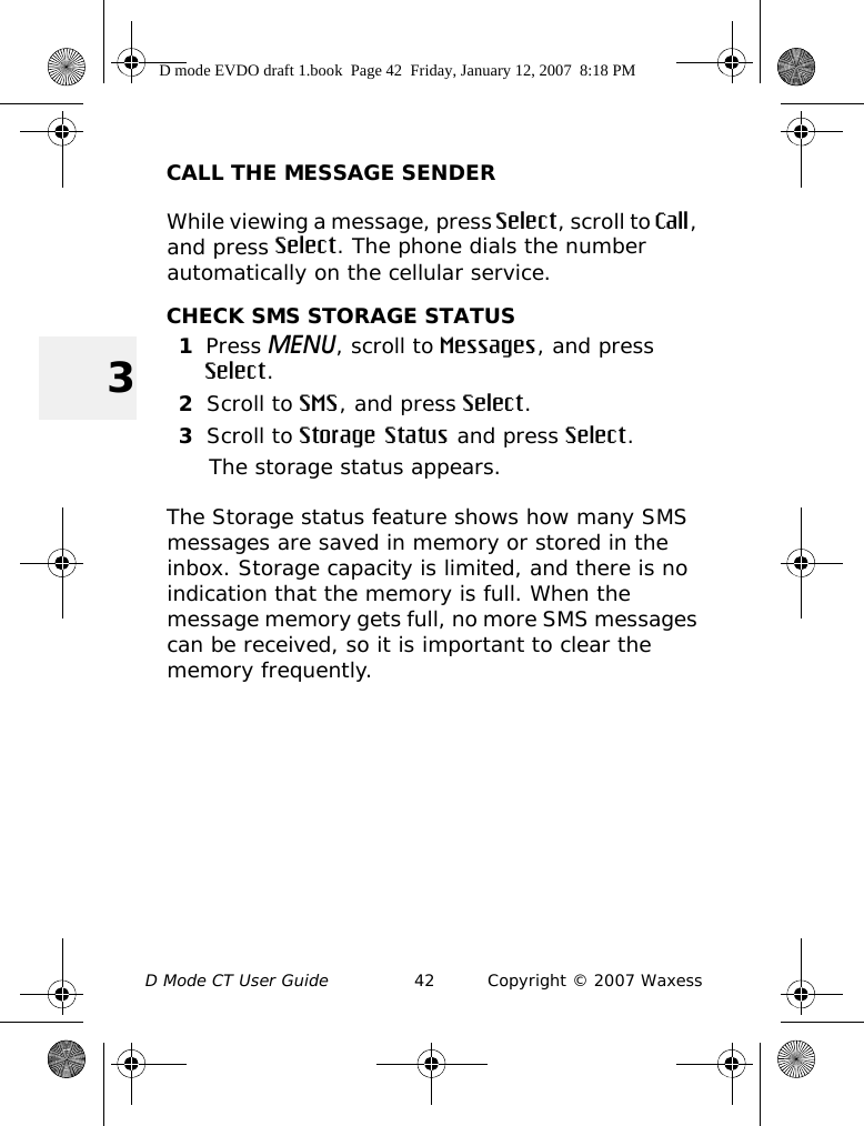 D Mode CT User Guide 42 Copyright © 2007 Waxess3CALL THE MESSAGE SENDERWhile viewing a message, press Select, scroll to Call, and press Select. The phone dials the number automatically on the cellular service.CHECK SMS STORAGE STATUS1Press MENU, scroll to Messages, and press Select.2Scroll to SMS, and press Select.3Scroll to Storage Status and press Select.The storage status appears.The Storage status feature shows how many SMS messages are saved in memory or stored in the inbox. Storage capacity is limited, and there is no indication that the memory is full. When the message memory gets full, no more SMS messages can be received, so it is important to clear the memory frequently. D mode EVDO draft 1.book  Page 42  Friday, January 12, 2007  8:18 PM