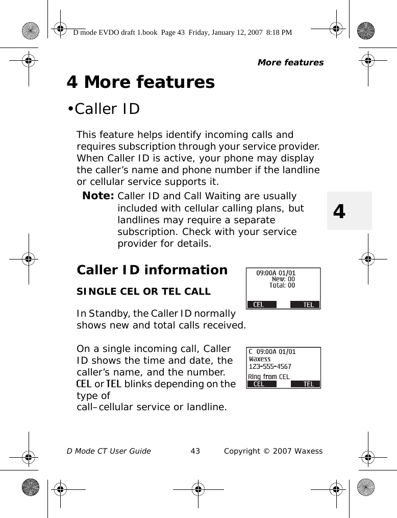 More featuresD Mode CT User Guide 43 Copyright © 2007 Waxess44 More features•Caller IDThis feature helps identify incoming calls and requires subscription through your service provider. When Caller ID is active, your phone may display the caller’s name and phone number if the landline or cellular service supports it.Note: Caller ID and Call Waiting are usually included with cellular calling plans, but landlines may require a separate subscription. Check with your service provider for details.Caller ID informationSINGLE CEL OR TEL CALLIn Standby, the Caller ID normally shows new and total calls received.On a single incoming call, Caller ID shows the time and date, the caller’s name, and the number. CEL or TEL blinks depending on the type of call–cellular service or landline. D mode EVDO draft 1.book  Page 43  Friday, January 12, 2007  8:18 PM