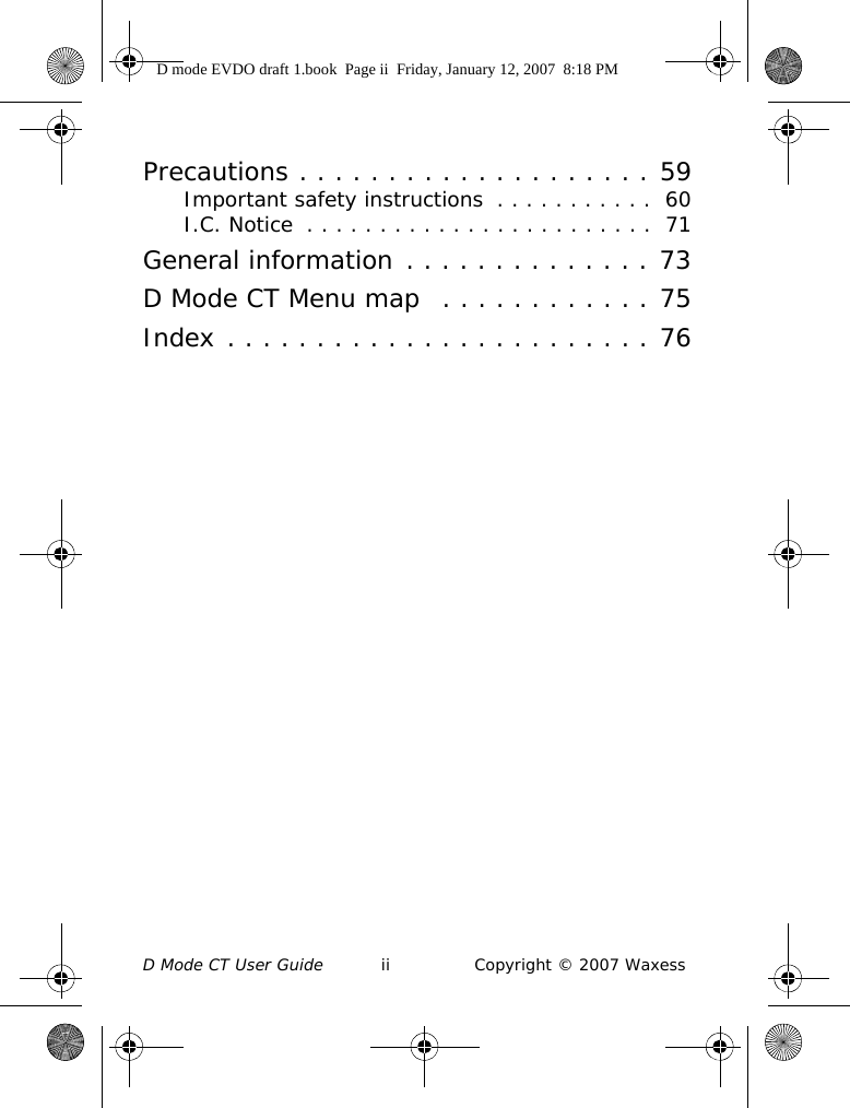 D Mode CT User Guide ii Copyright © 2007 WaxessPrecautions . . . . . . . . . . . . . . . . . . . . 59Important safety instructions  . . . . . . . . . . .  60I.C. Notice  . . . . . . . . . . . . . . . . . . . . . . . .  71General information . . . . . . . . . . . . . . 73D Mode CT Menu map  . . . . . . . . . . . . 75Index . . . . . . . . . . . . . . . . . . . . . . . . 76D mode EVDO draft 1.book  Page ii  Friday, January 12, 2007  8:18 PM