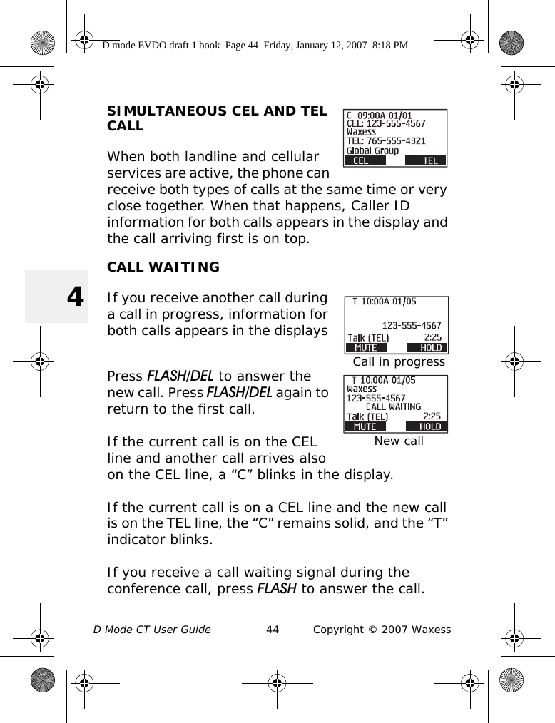 D Mode CT User Guide 44 Copyright © 2007 Waxess4SIMULTANEOUS CEL AND TEL CALLWhen both landline and cellular services are active, the phone can receive both types of calls at the same time or very close together. When that happens, Caller ID information for both calls appears in the display and the call arriving first is on top.CALL WAITINGIf you receive another call during a call in progress, information for both calls appears in the displays Press FLASH/DEL to answer the new call. Press FLASH/DEL again to return to the first call.If the current call is on the CEL line and another call arrives also on the CEL line, a “C” blinks in the display. If the current call is on a CEL line and the new call is on the TEL line, the “C” remains solid, and the “T” indicator blinks.If you receive a call waiting signal during the conference call, press FLASH to answer the call. Call in progressNew callD mode EVDO draft 1.book  Page 44  Friday, January 12, 2007  8:18 PM