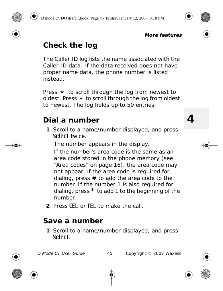 More featuresD Mode CT User Guide 45 Copyright © 2007 Waxess4Check the logThe Caller ID log lists the name associated with the Caller ID data. If the data received does not have proper name data, the phone number is listed instead.Press  to scroll through the log from newest to oldest. Press  to scroll through the log from oldest to newest. The log holds up to 50 entries. Dial a number1Scroll to a name/number displayed, and press Select twice.The number appears in the display.If the number’s area code is the same as an area code stored in the phone memory (see “Area codes” on page 16), the area code may not appear. If the area code is required for dialing, press # to add the area code to the number. If the number 1 is also required for dialing, press * to add 1 to the beginning of the number.2Press CEL or TEL to make the call.Save a number1Scroll to a name/number displayed, and press Select.D mode EVDO draft 1.book  Page 45  Friday, January 12, 2007  8:18 PM