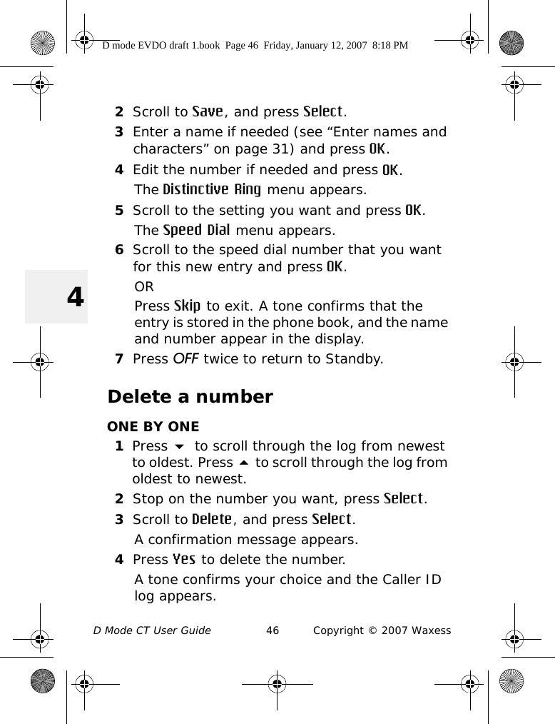 D Mode CT User Guide 46 Copyright © 2007 Waxess42Scroll to Save, and press Select.3Enter a name if needed (see “Enter names and characters” on page 31) and press OK.4Edit the number if needed and press OK.The Distinctive Ring menu appears.5Scroll to the setting you want and press OK.The Speed Dial menu appears.6Scroll to the speed dial number that you want for this new entry and press OK.ORPress Skip to exit. A tone confirms that the entry is stored in the phone book, and the name and number appear in the display.7Press OFF twice to return to Standby.Delete a numberONE BY ONE1Press  to scroll through the log from newest to oldest. Press  to scroll through the log from oldest to newest. 2Stop on the number you want, press Select.3Scroll to Delete, and press Select.A confirmation message appears.4Press Yes to delete the number.A tone confirms your choice and the Caller ID log appears.D mode EVDO draft 1.book  Page 46  Friday, January 12, 2007  8:18 PM