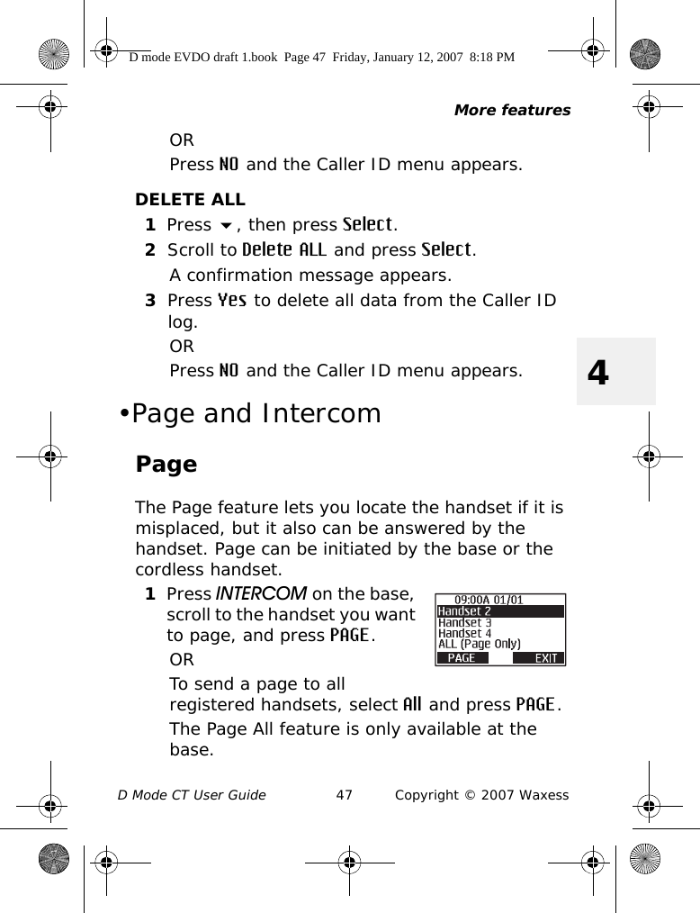 More featuresD Mode CT User Guide 47 Copyright © 2007 Waxess4ORPress NO and the Caller ID menu appears.DELETE ALL1Press , then press Select.2Scroll to Delete ALL and press Select.A confirmation message appears.3Press Yes to delete all data from the Caller ID log.ORPress NO and the Caller ID menu appears.•Page and IntercomPageThe Page feature lets you locate the handset if it is misplaced, but it also can be answered by the handset. Page can be initiated by the base or the cordless handset.1Press INTERCOM on the base, scroll to the handset you want to page, and press PAGE.ORTo send a page to all registered handsets, select All and press PAGE.The Page All feature is only available at the base.D mode EVDO draft 1.book  Page 47  Friday, January 12, 2007  8:18 PM