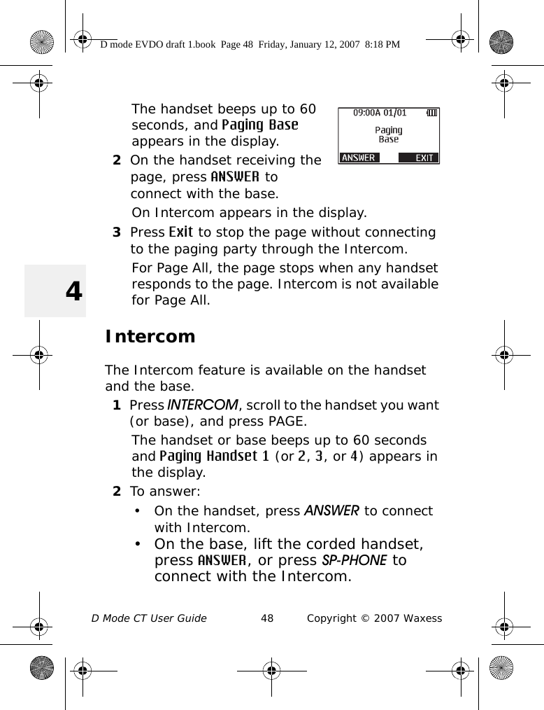 D Mode CT User Guide 48 Copyright © 2007 Waxess4The handset beeps up to 60 seconds, and Paging Base appears in the display.2On the handset receiving the page, press ANSWER to connect with the base.On Intercom appears in the display.3Press Exit to stop the page without connecting to the paging party through the Intercom.For Page All, the page stops when any handset responds to the page. Intercom is not available for Page All.IntercomThe Intercom feature is available on the handset and the base.1Press INTERCOM, scroll to the handset you want (or base), and press PAGE.The handset or base beeps up to 60 seconds and Paging Handset 1 (or 2, 3, or 4) appears in the display.2To answer:• On the handset, press ANSWER to connect with Intercom.• On the base, lift the corded handset, press ANSWER, or press SP-PHONE to connect with the Intercom.D mode EVDO draft 1.book  Page 48  Friday, January 12, 2007  8:18 PM