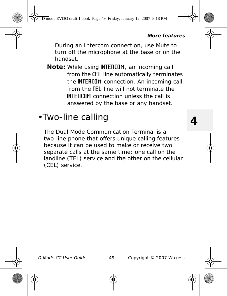 More featuresD Mode CT User Guide 49 Copyright © 2007 Waxess4During an Intercom connection, use Mute to turn off the microphone at the base or on the handset.Note: While using INTERCOM, an incoming call from the CEL line automatically terminates the INTERCOM connection. An incoming call from the TEL line will not terminate the INTERCOM connection unless the call is answered by the base or any handset. •Two-line callingThe Dual Mode Communication Terminal is a two-line phone that offers unique calling features because it can be used to make or receive two separate calls at the same time; one call on the landline (TEL) service and the other on the cellular (CEL) service.D mode EVDO draft 1.book  Page 49  Friday, January 12, 2007  8:18 PM