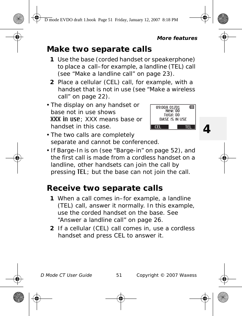 More featuresD Mode CT User Guide 51 Copyright © 2007 Waxess4Make two separate calls1Use the base (corded handset or speakerphone) to place a  call–for example, a landline (TEL) call (see “Make a landline call” on page 23).2Place a cellular (CEL) call, for example, with a handset that is not in use (see “Make a wireless call” on page 22).• The display on any handset or base not in use shows XXX in use; XXX means base or handset in this case.• The two calls are completely separate and cannot be conferenced.• If Barge-In is on (see “Barge-in” on page 52), and the first call is made from a cordless handset on a landline, other handsets can join the call by pressing TEL; but the base can not join the call.Receive two separate calls1When a call comes in–for example, a landline (TEL) call, answer it normally. In this example, use the corded handset on the base. See “Answer a landline call” on page 26.2If a cellular (CEL) call comes in, use a cordless handset and press CEL to answer it.D mode EVDO draft 1.book  Page 51  Friday, January 12, 2007  8:18 PM