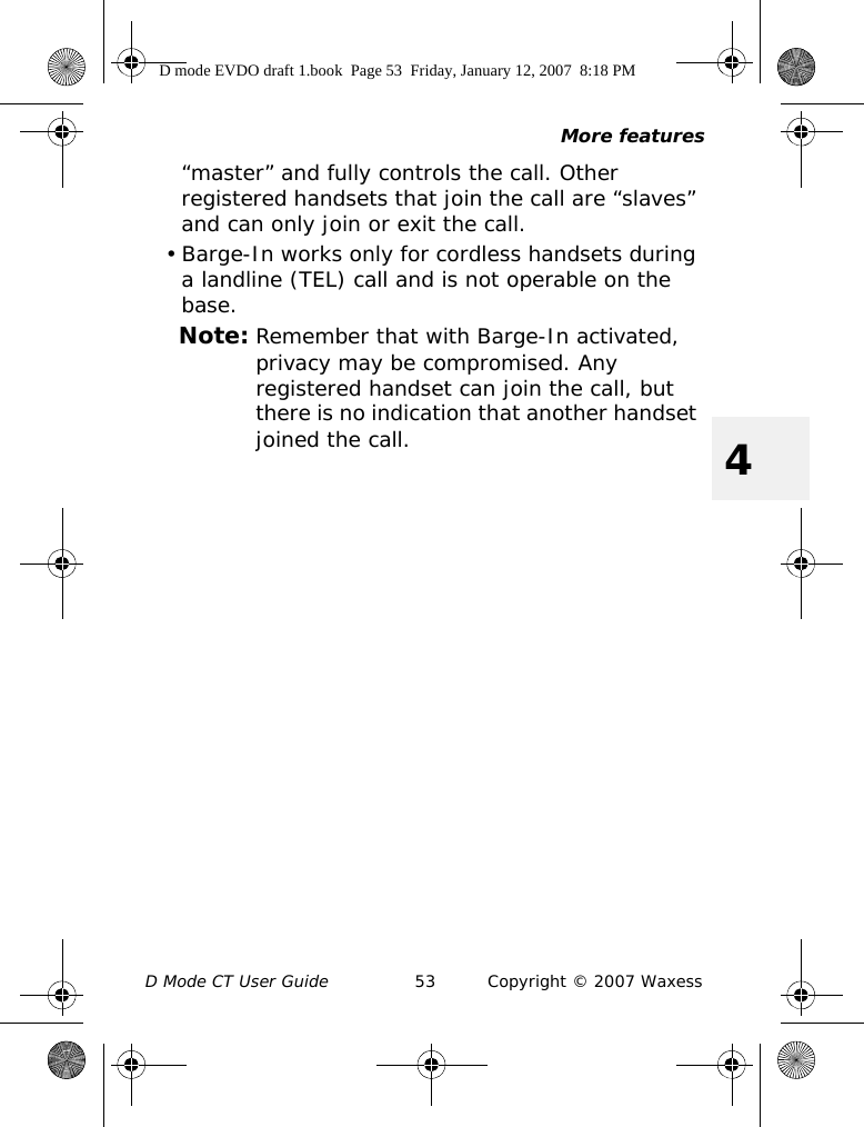 More featuresD Mode CT User Guide 53 Copyright © 2007 Waxess4“master” and fully controls the call. Other registered handsets that join the call are “slaves” and can only join or exit the call.• Barge-In works only for cordless handsets during a landline (TEL) call and is not operable on the base. Note: Remember that with Barge-In activated, privacy may be compromised. Any registered handset can join the call, but there is no indication that another handset joined the call.D mode EVDO draft 1.book  Page 53  Friday, January 12, 2007  8:18 PM