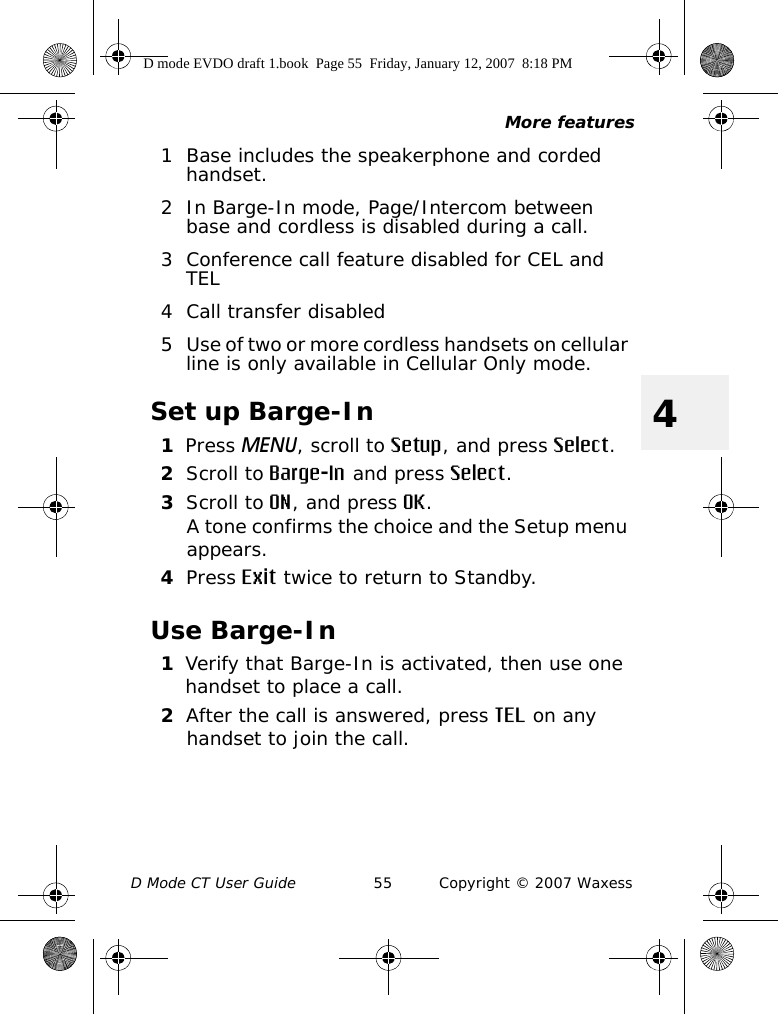 More featuresD Mode CT User Guide 55 Copyright © 2007 Waxess41 Base includes the speakerphone and corded handset.2 In Barge-In mode, Page/Intercom between base and cordless is disabled during a call.3 Conference call feature disabled for CEL and TEL4 Call transfer disabled5 Use of two or more cordless handsets on cellular line is only available in Cellular Only mode.Set up Barge-In1Press MENU, scroll to Setup, and press Select.2Scroll to Barge-In and press Select.3Scroll to ON, and press OK.A tone confirms the choice and the Setup menu appears. 4Press Exit twice to return to Standby.Use Barge-In1Verify that Barge-In is activated, then use one handset to place a call.2After the call is answered, press TEL on any handset to join the call.D mode EVDO draft 1.book  Page 55  Friday, January 12, 2007  8:18 PM