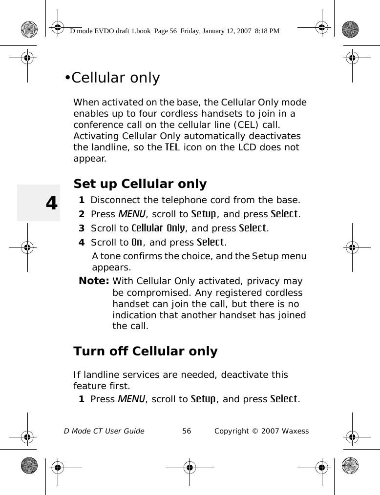 D Mode CT User Guide 56 Copyright © 2007 Waxess4•Cellular onlyWhen activated on the base, the Cellular Only mode enables up to four cordless handsets to join in a conference call on the cellular line (CEL) call. Activating Cellular Only automatically deactivates the landline, so the TEL icon on the LCD does not appear. Set up Cellular only1Disconnect the telephone cord from the base.2Press MENU, scroll to Setup, and press Select.3Scroll to Cellular Only, and press Select.4Scroll to On, and press Select.A tone confirms the choice, and the Setup menu appears.Note: With Cellular Only activated, privacy may be compromised. Any registered cordless handset can join the call, but there is no indication that another handset has joined the call.Turn off Cellular onlyIf landline services are needed, deactivate this feature first.1Press MENU, scroll to Setup, and press Select.D mode EVDO draft 1.book  Page 56  Friday, January 12, 2007  8:18 PM