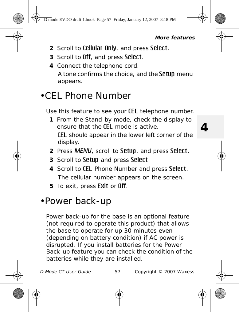 More featuresD Mode CT User Guide 57 Copyright © 2007 Waxess42Scroll to Cellular Only, and press Select.3Scroll to Off, and press Select.4Connect the telephone cord.A tone confirms the choice, and the Setup menu appears.•CEL Phone NumberUse this feature to see your CEL telephone number.1From the Stand-by mode, check the display to ensure that the CEL mode is active.CEL should appear in the lower left corner of the display.2Press MENU, scroll to Setup, and press Select.3Scroll to Setup and press Select4Scroll to CEL Phone Number and press Select.The cellular number appears on the screen.5To exit, press Exit or Off.•Power back-upPower back-up for the base is an optional feature (not required to operate this product) that allows the base to operate for up 30 minutes even (depending on battery condition) if AC power is disrupted. If you install batteries for the Power Back-up feature you can check the condition of the batteries while they are installed.D mode EVDO draft 1.book  Page 57  Friday, January 12, 2007  8:18 PM