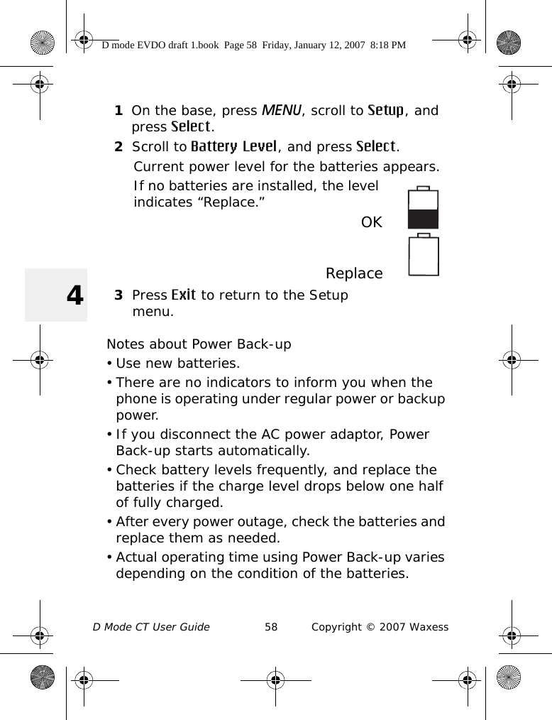 D Mode CT User Guide 58 Copyright © 2007 Waxess41On the base, press MENU, scroll to Setup, and press Select.2Scroll to Battery Level, and press Select.Current power level for the batteries appears.If no batteries are installed, the level indicates “Replace.”  OKReplace3Press Exit to return to the Setup menu.Notes about Power Back-up• Use new batteries.• There are no indicators to inform you when the phone is operating under regular power or backup power. • If you disconnect the AC power adaptor, Power Back-up starts automatically. • Check battery levels frequently, and replace the batteries if the charge level drops below one half of fully charged.• After every power outage, check the batteries and replace them as needed.• Actual operating time using Power Back-up varies depending on the condition of the batteries.D mode EVDO draft 1.book  Page 58  Friday, January 12, 2007  8:18 PM