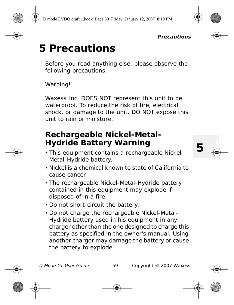 PrecautionsD Mode CT User Guide 59 Copyright © 2007 Waxess55 PrecautionsBefore you read anything else, please observe the following precautions.Warning!Waxess Inc. DOES NOT represent this unit to be waterproof. To reduce the risk of fire, electrical shock, or damage to the unit, DO NOT expose this unit to rain or moisture.Rechargeable Nickel-Metal-Hydride Battery Warning• This equipment contains a rechargeable Nickel-Metal-Hydride battery.• Nickel is a chemical known to state of California to cause cancer.• The rechargeable Nickel-Metal-Hydride battery contained in this equipment may explode if disposed of in a fire.• Do not short-circuit the battery.• Do not charge the rechargeable Nickel-Metal-Hydride battery used in his equipment in any charger other than the one designed to charge this battery as specified in the owner&apos;s manual. Using another charger may damage the battery or cause the battery to explode.D mode EVDO draft 1.book  Page 59  Friday, January 12, 2007  8:18 PM