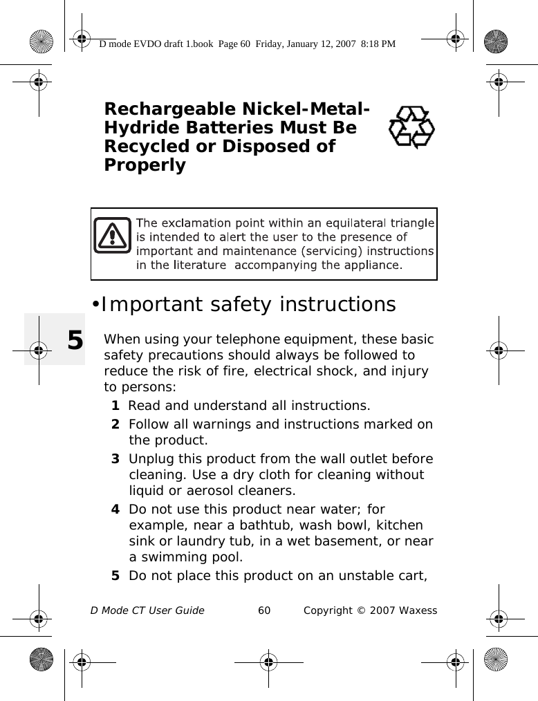 D Mode CT User Guide 60 Copyright © 2007 Waxess5Rechargeable Nickel-Metal-Hydride Batteries Must Be Recycled or Disposed of Properly •Important safety instructionsWhen using your telephone equipment, these basic safety precautions should always be followed to reduce the risk of fire, electrical shock, and injury to persons:1Read and understand all instructions.2Follow all warnings and instructions marked on the product.3Unplug this product from the wall outlet before cleaning. Use a dry cloth for cleaning without liquid or aerosol cleaners.4Do not use this product near water; for example, near a bathtub, wash bowl, kitchen sink or laundry tub, in a wet basement, or near a swimming pool.5Do not place this product on an unstable cart, D mode EVDO draft 1.book  Page 60  Friday, January 12, 2007  8:18 PM