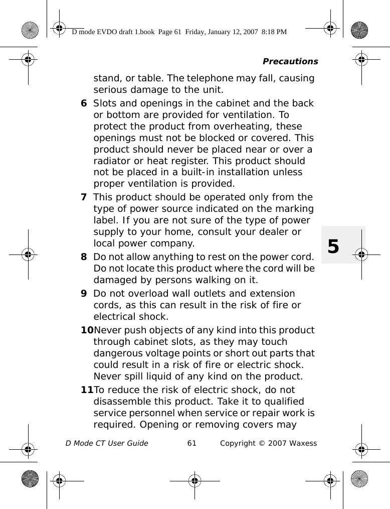 PrecautionsD Mode CT User Guide 61 Copyright © 2007 Waxess5stand, or table. The telephone may fall, causing serious damage to the unit.6Slots and openings in the cabinet and the back or bottom are provided for ventilation. To protect the product from overheating, these openings must not be blocked or covered. This product should never be placed near or over a radiator or heat register. This product should not be placed in a built-in installation unless proper ventilation is provided.7This product should be operated only from the type of power source indicated on the marking label. If you are not sure of the type of power supply to your home, consult your dealer or local power company.8Do not allow anything to rest on the power cord. Do not locate this product where the cord will be damaged by persons walking on it.9Do not overload wall outlets and extension cords, as this can result in the risk of fire or electrical shock.10Never push objects of any kind into this product through cabinet slots, as they may touch dangerous voltage points or short out parts that could result in a risk of fire or electric shock. Never spill liquid of any kind on the product. 11To reduce the risk of electric shock, do not disassemble this product. Take it to qualified service personnel when service or repair work is required. Opening or removing covers may D mode EVDO draft 1.book  Page 61  Friday, January 12, 2007  8:18 PM