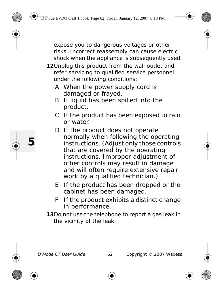 D Mode CT User Guide 62 Copyright © 2007 Waxess5expose you to dangerous voltages or other risks. Incorrect reassembly can cause electric shock when the appliance is subsequently used.12Unplug this product from the wall outlet and refer servicing to qualified service personnel under the following conditions:A When the power supply cord is damaged or frayed.B If liquid has been spilled into the product.C If the product has been exposed to rain or water.D If the product does not operate normally when following the operating instructions. (Adjust only those controls that are covered by the operating instructions. Improper adjustment of other controls may result in damage and will often require extensive repair work by a qualified technician.)E If the product has been dropped or the cabinet has been damaged.F If the product exhibits a distinct change in performance.13Do not use the telephone to report a gas leak in the vicinity of the leak.D mode EVDO draft 1.book  Page 62  Friday, January 12, 2007  8:18 PM