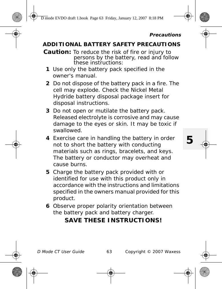 PrecautionsD Mode CT User Guide 63 Copyright © 2007 Waxess5ADDITIONAL BATTERY SAFETY PRECAUTIONSCaution: To reduce the risk of fire or injury to persons by the battery, read and follow these instructions:1Use only the battery pack specified in the owner&apos;s manual.2Do not dispose of the battery pack in a fire. The cell may explode. Check the Nickel Metal Hydride battery disposal package insert for disposal instructions.3Do not open or mutilate the battery pack. Released electrolyte is corrosive and may cause damage to the eyes or skin. It may be toxic if swallowed.4Exercise care in handling the battery in order not to short the battery with conducting materials such as rings, bracelets, and keys. The battery or conductor may overheat and cause burns.5Charge the battery pack provided with or identified for use with this product only in accordance with the instructions and limitations specified in the owners manual provided for this product.6Observe proper polarity orientation between the battery pack and battery charger.SAVE THESE INSTRUCTIONS!D mode EVDO draft 1.book  Page 63  Friday, January 12, 2007  8:18 PM